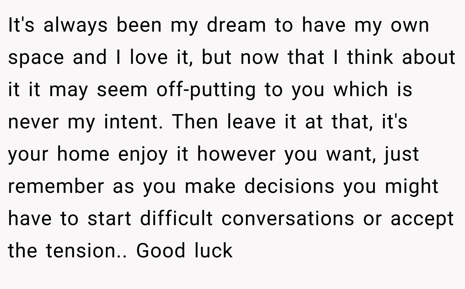 It's always been my dream to have my own space and I love it, but now that I think about it it may seem off-putting to you which is never my intent. Then leave it at that, it's your home enjoy it however you want, just remember as you make decisions you might have to start difficult conversations or accept the tension.. Good luck