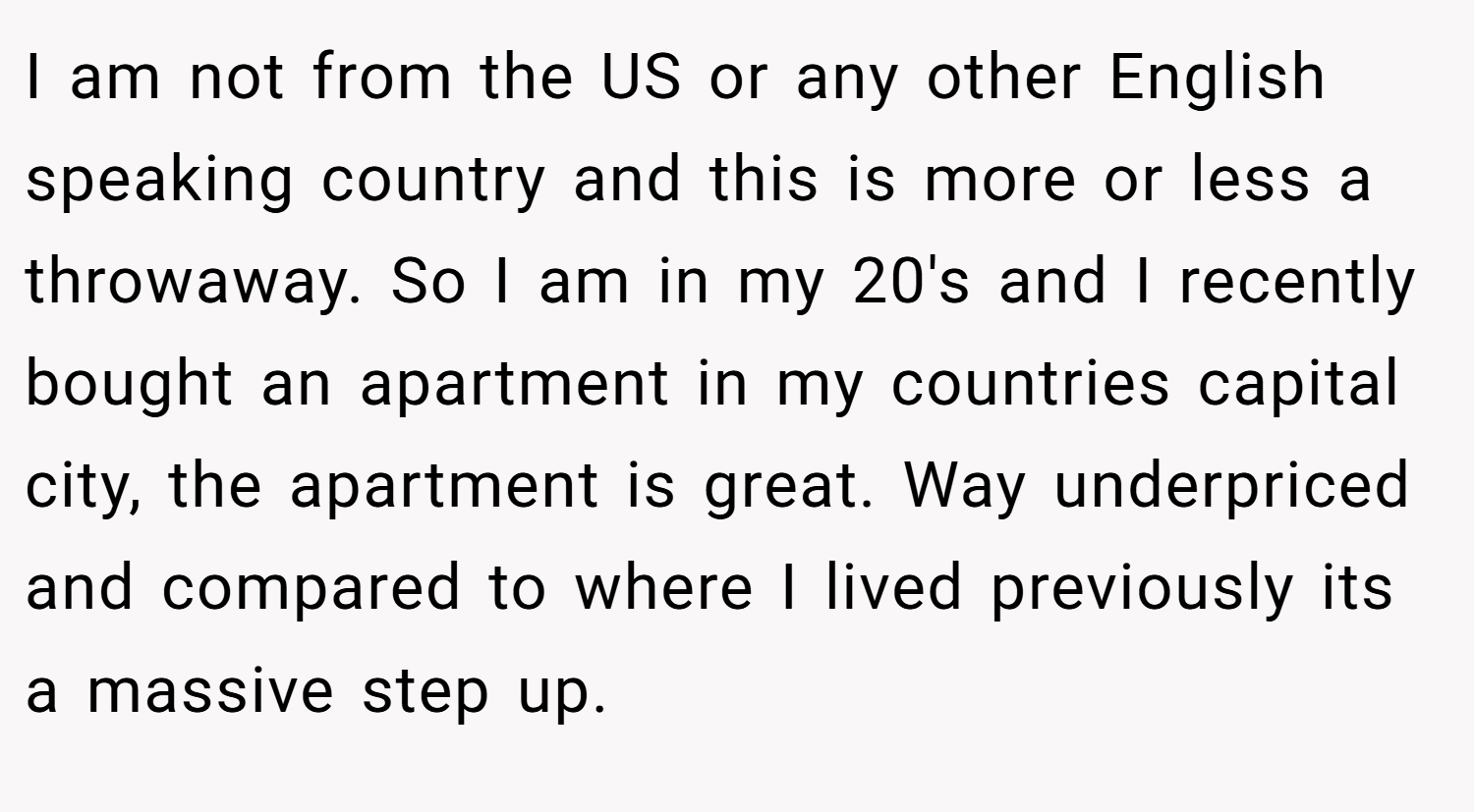 I am not from the US or any other English speaking country and this is more or less a throwaway. So I am in my 20's and I recently bought an apartment in my countries capital city, the apartment is great. Way underpriced and compared to where I lived previously its a massive step up.