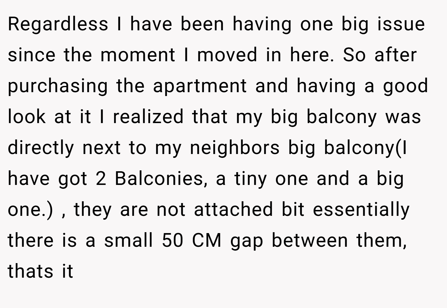 Regardless I have been having one big issue since the moment I moved in here. So after purchasing the apartment and having a good look at it I realized that my big balcony was directly next to my neighbors big balcony(I have got 2 Balconies, a tiny one and a big one.) , they are not attached bit essentially there is a small 50 CM gap between them, thats it