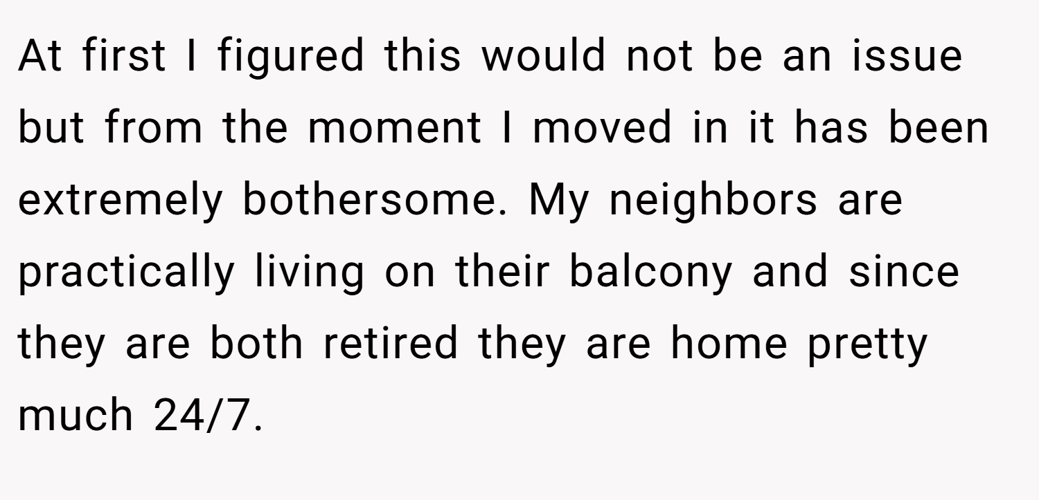 At first I figured this would not be an issue but from the moment I moved in it has been extremely bothersome. My neighbors are practically living on their balcony and since they are both retired they are home pretty much 24/7.