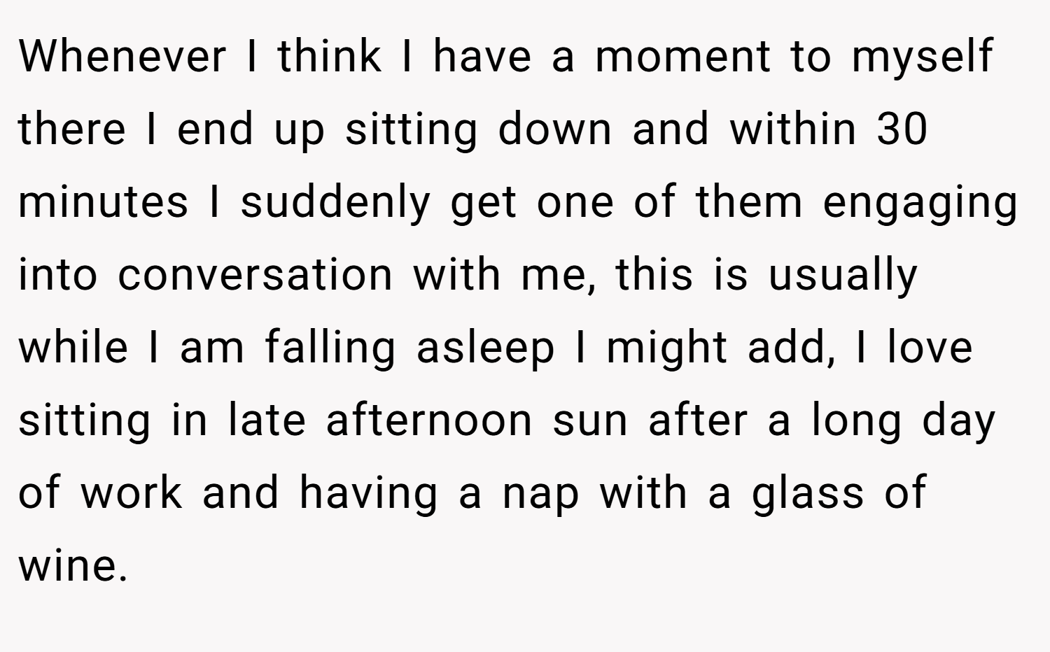Whenever I think I have a moment to myself there I end up sitting down and within 30 minutes I suddenly get one of them engaging into conversation with me, this is usually while I am falling asleep I might add, I love sitting in late afternoon sun after a long day of work and having a nap with a glass of wine.