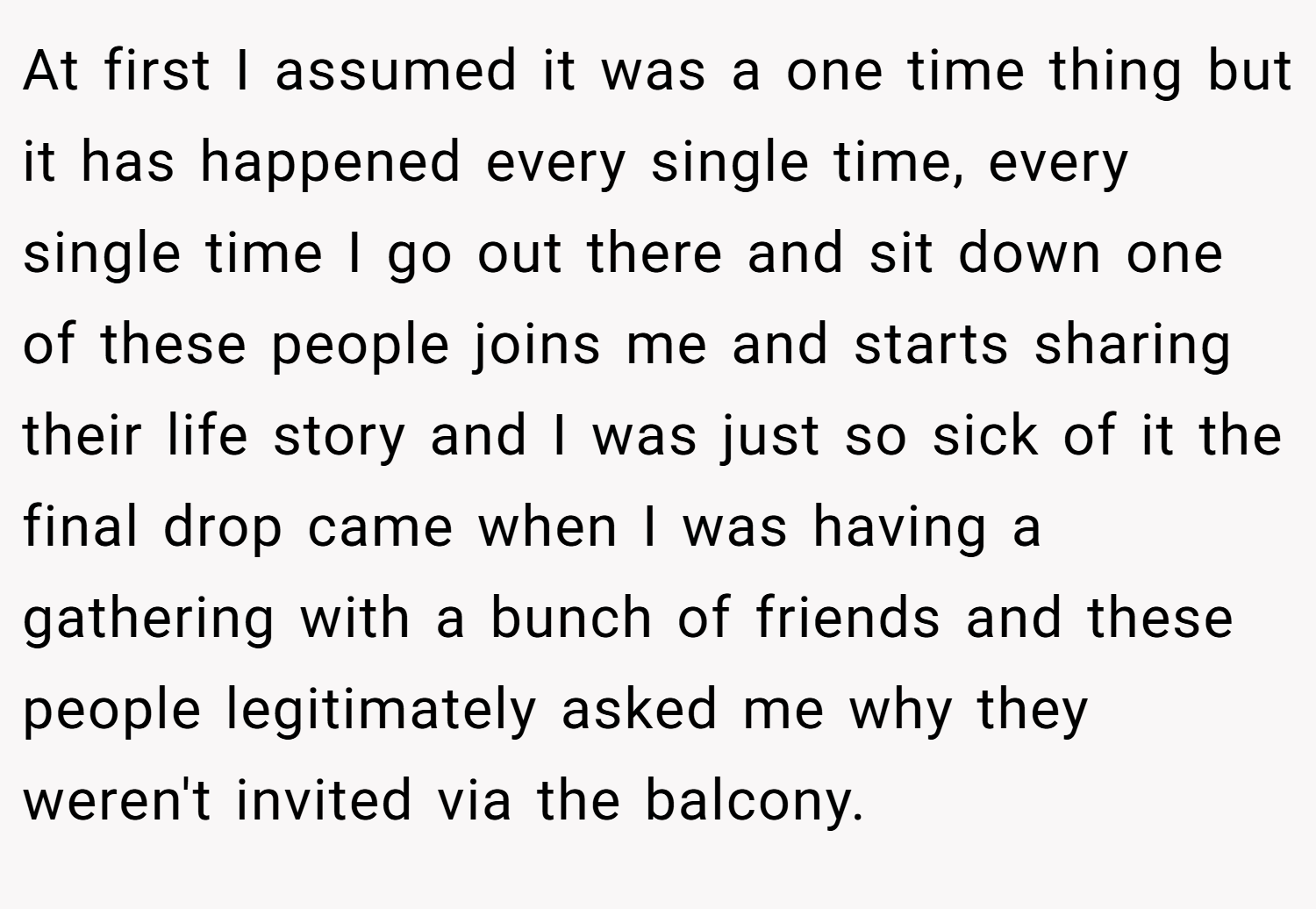 At first I assumed it was a one time thing but it has happened every single time, every single time I go out there and sit down one of these people joins me and starts sharing their life story and I was just so sick of it the final drop came when I was having a gathering with a bunch of friends and these people legitimately asked me why they weren't invited via the balcony.
