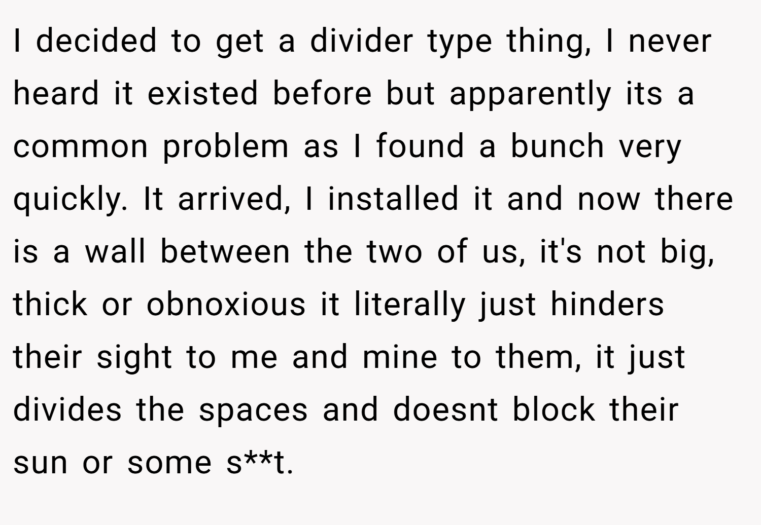 I decided to get a divider type thing, I never heard it existed before but apparently its a common problem as I found a bunch very quickly. It arrived, I installed it and now there is a wall between the two of us, it's not big, thick or obnoxious it literally just hinders their sight to me and mine to them, it just divides the spaces and doesnt block their sun or some s**t.