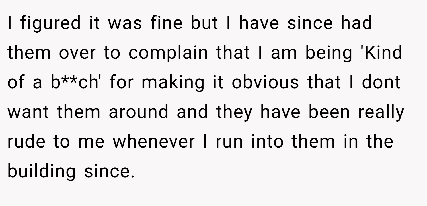 I figured it was fine but I have since had them over to complain that I am being 'Kind of a b**ch' for making it obvious that I dont want them around and they have been really rude to me whenever I run into them in the building since.