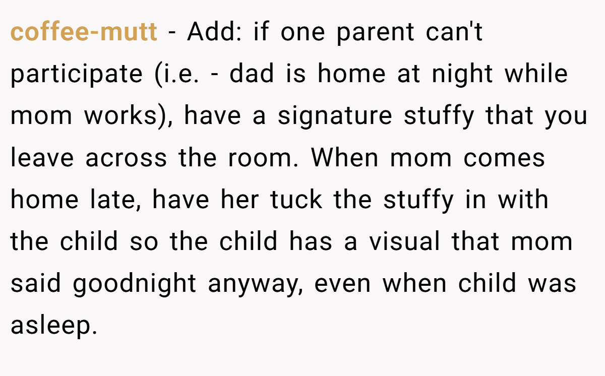 coffee-mutt − Add: if one parent can't participate (i.e. - dad is home at night while mom works), have a signature stuffy that you leave across the room. When mom comes home late, have her tuck the stuffy in with the child so the child has a visual that mom said goodnight anyway, even when child was asleep.