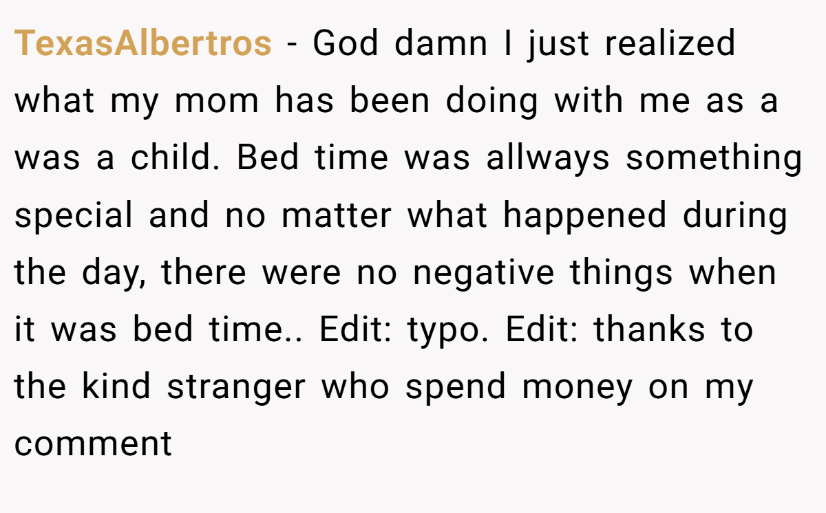 TexasAlbertros − God damn I just realized what my mom has been doing with me as a was a child. Bed time was allways something special and no matter what happened during the day, there were no negative things when it was bed time.. Edit: typo. Edit: thanks to the kind stranger who spend money on my comment