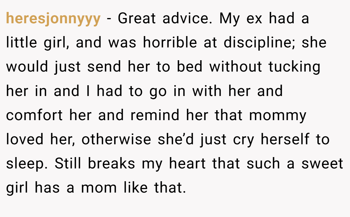 heresjonnyyy − Great advice. My ex had a little girl, and was horrible at discipline; she would just send her to bed without tucking her in and I had to go in with her and comfort her and remind her that mommy loved her, otherwise she’d just cry herself to sleep. Still breaks my heart that such a sweet girl has a mom like that.