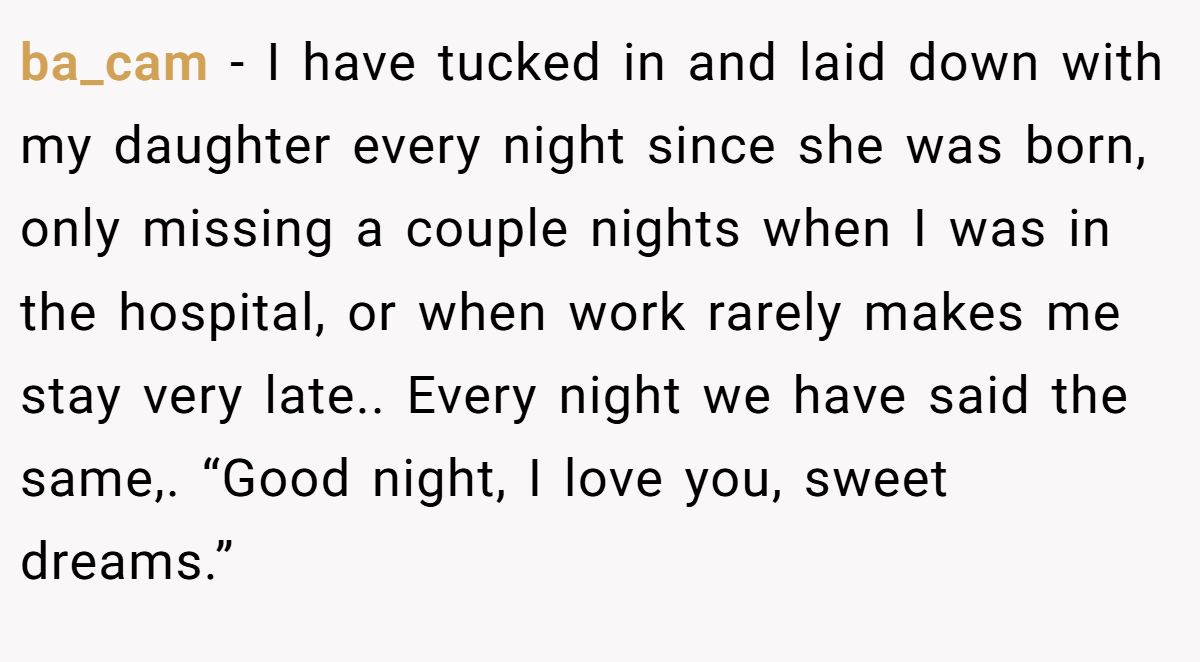 ba_cam − I have tucked in and laid down with my daughter every night since she was born, only missing a couple nights when I was in the hospital, or when work rarely makes me stay very late.. Every night we have said the same,. “Good night, I love you, sweet dreams.”