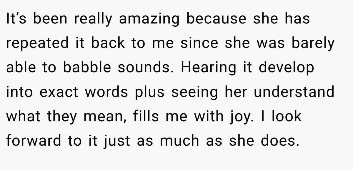 It’s been really amazing because she has repeated it back to me since she was barely able to babble sounds. Hearing it develop into exact words plus seeing her understand what they mean, fills me with joy. I look forward to it just as much as she does.