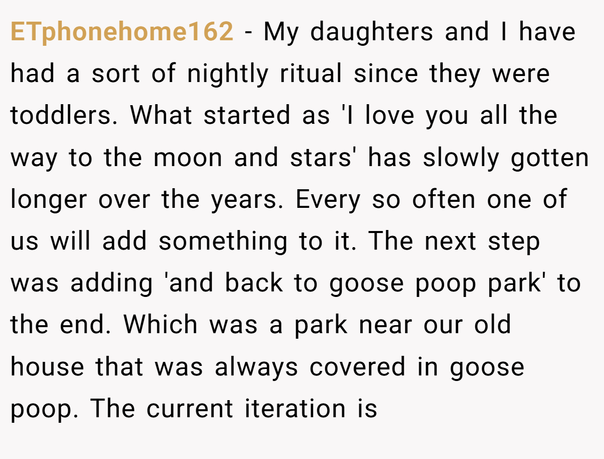 ETphonehome162 − My daughters and I have had a sort of nightly ritual since they were toddlers. What started as 'I love you all the way to the moon and stars' has slowly gotten longer over the years. Every so often one of us will add something to it. The next step was adding 'and back to goose poop park' to the end. Which was a park near our old house that was always covered in goose poop. The current iteration is