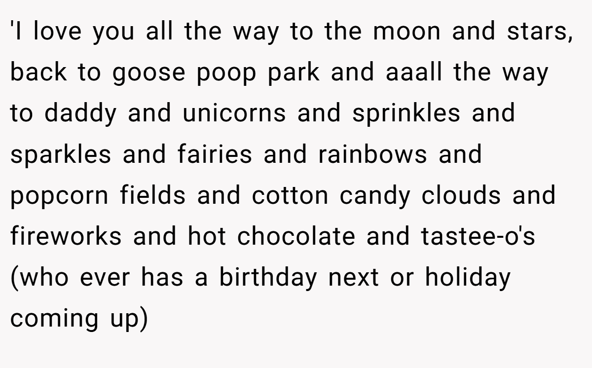 'I love you all the way to the moon and stars, back to goose poop park and aaall the way to daddy and unicorns and sprinkles and sparkles and fairies and rainbows and popcorn fields and cotton candy clouds and fireworks and hot chocolate and tastee-o's (who ever has a birthday next or holiday coming up)