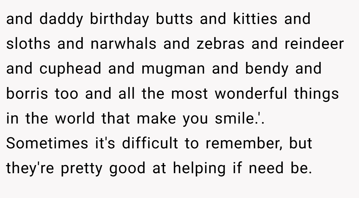 and daddy birthday butts and kitties and sloths and narwhals and zebras and reindeer and cuphead and mugman and bendy and borris too and all the most wonderful things in the world that make you smile.'. Sometimes it's difficult to remember, but they're pretty good at helping if need be.