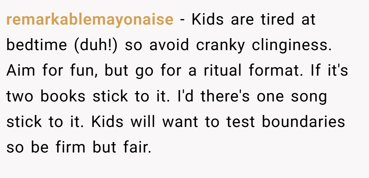 remarkablemayonaise − Kids are tired at bedtime (duh!) so avoid cranky clinginess. Aim for fun, but go for a ritual format. If it's two books stick to it. I'd there's one song stick to it. Kids will want to test boundaries so be firm but fair.