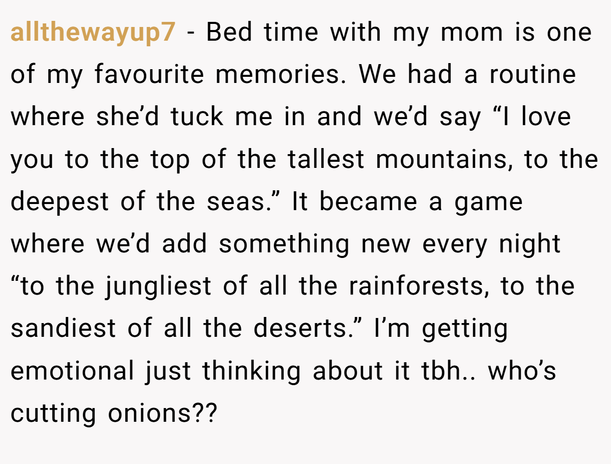 allthewayup7 − Bed time with my mom is one of my favourite memories. We had a routine where she’d tuck me in and we’d say “I love you to the top of the tallest mountains, to the deepest of the seas.” It became a game where we’d add something new every night “to the jungliest of all the rainforests, to the sandiest of all the deserts.” I’m getting emotional just thinking about it tbh.. who’s cutting onions??
