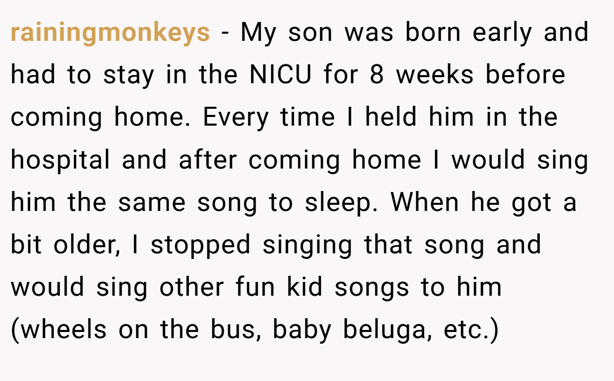 rainingmonkeys − My son was born early and had to stay in the NICU for 8 weeks before coming home. Every time I held him in the hospital and after coming home I would sing him the same song to sleep. When he got a bit older, I stopped singing that song and would sing other fun kid songs to him (wheels on the bus, baby beluga, etc.)
