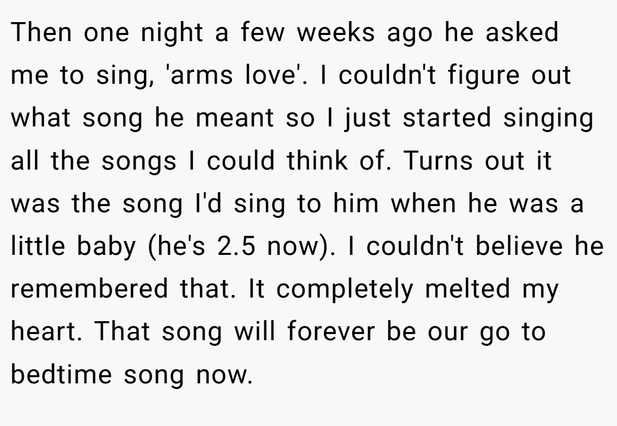 Then one night a few weeks ago he asked me to sing, 'arms love'. I couldn't figure out what song he meant so I just started singing all the songs I could think of. Turns out it was the song I'd sing to him when he was a little baby (he's 2.5 now). I couldn't believe he remembered that. It completely melted my heart. That song will forever be our go to bedtime song now.