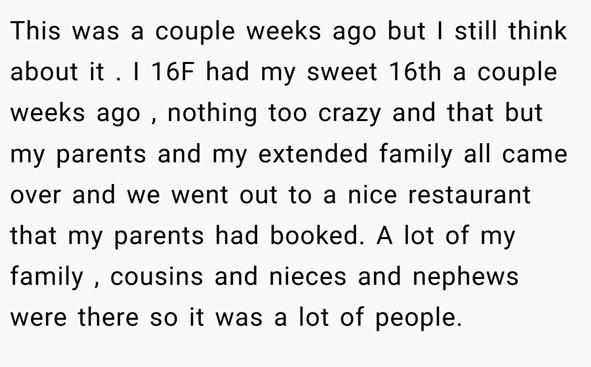 This was a couple weeks ago but I still think about it . I 16F had my sweet 16th a couple weeks ago , nothing too crazy and that but my parents and my extended family all came over and we went out to a nice restaurant that my parents had booked. A lot of my family , cousins and nieces and nephews were there so it was a lot of people.