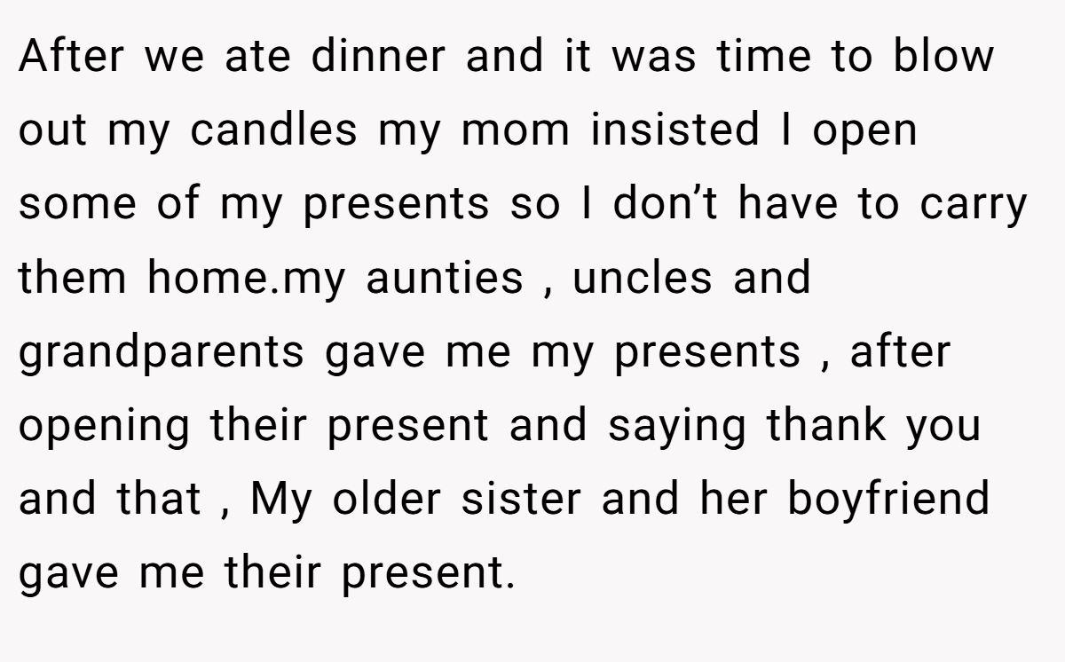 After we ate dinner and it was time to blow out my candles my mom insisted I open some of my presents so I don’t have to carry them home.my aunties , uncles and grandparents gave me my presents , after opening their present and saying thank you and that , My older sister and her boyfriend gave me their present.