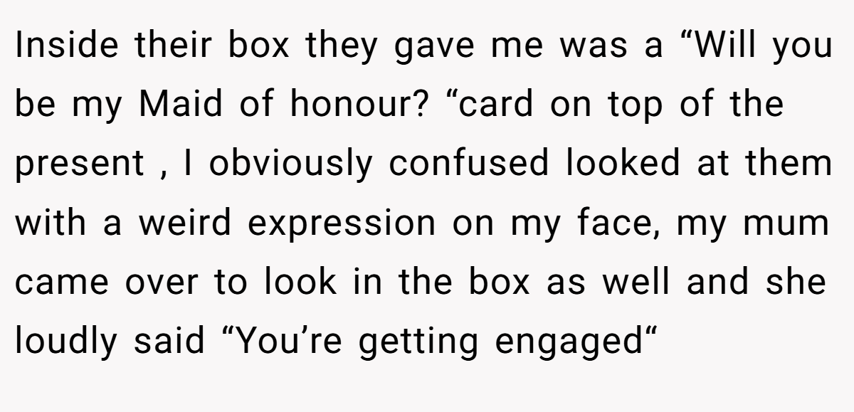 Inside their box they gave me was a “Will you be my Maid of honour? “card on top of the present , I obviously confused looked at them with a weird expression on my face, my mum came over to look in the box as well and she loudly said “You’re getting engaged“