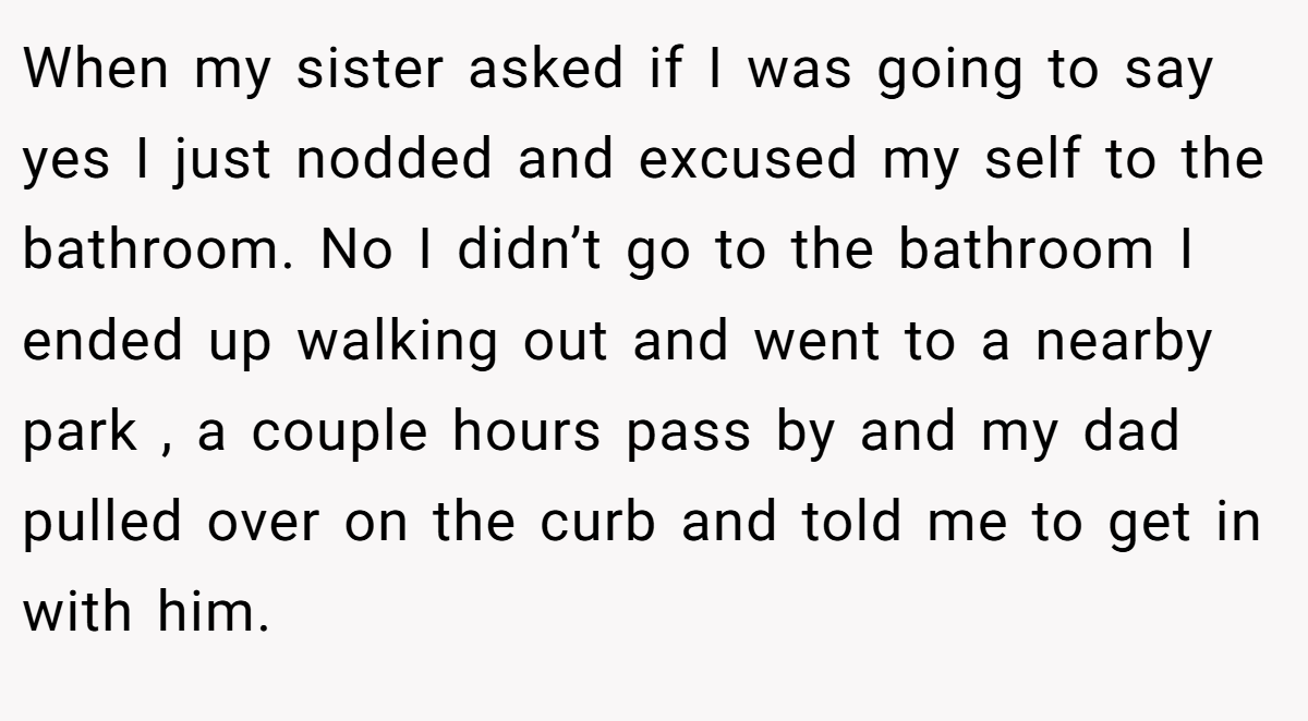 When my sister asked if I was going to say yes I just nodded and excused my self to the bathroom. No I didn’t go to the bathroom I ended up walking out and went to a nearby park , a couple hours pass by and my dad pulled over on the curb and told me to get in with him.