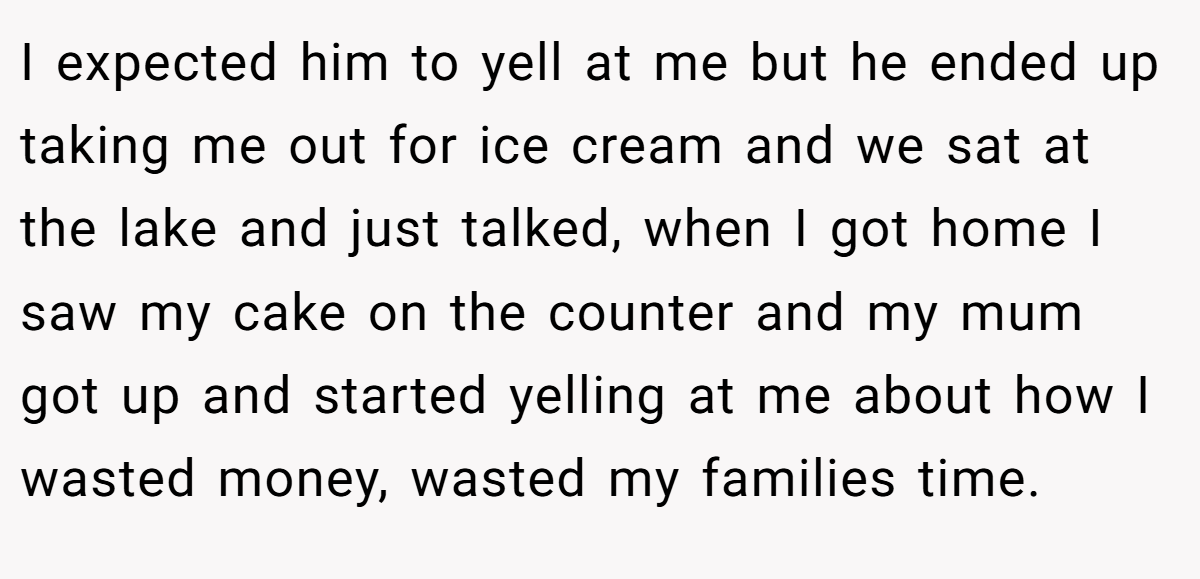 I expected him to yell at me but he ended up taking me out for ice cream and we sat at the lake and just talked, when I got home I saw my cake on the counter and my mum got up and started yelling at me about how I wasted money, wasted my families time.