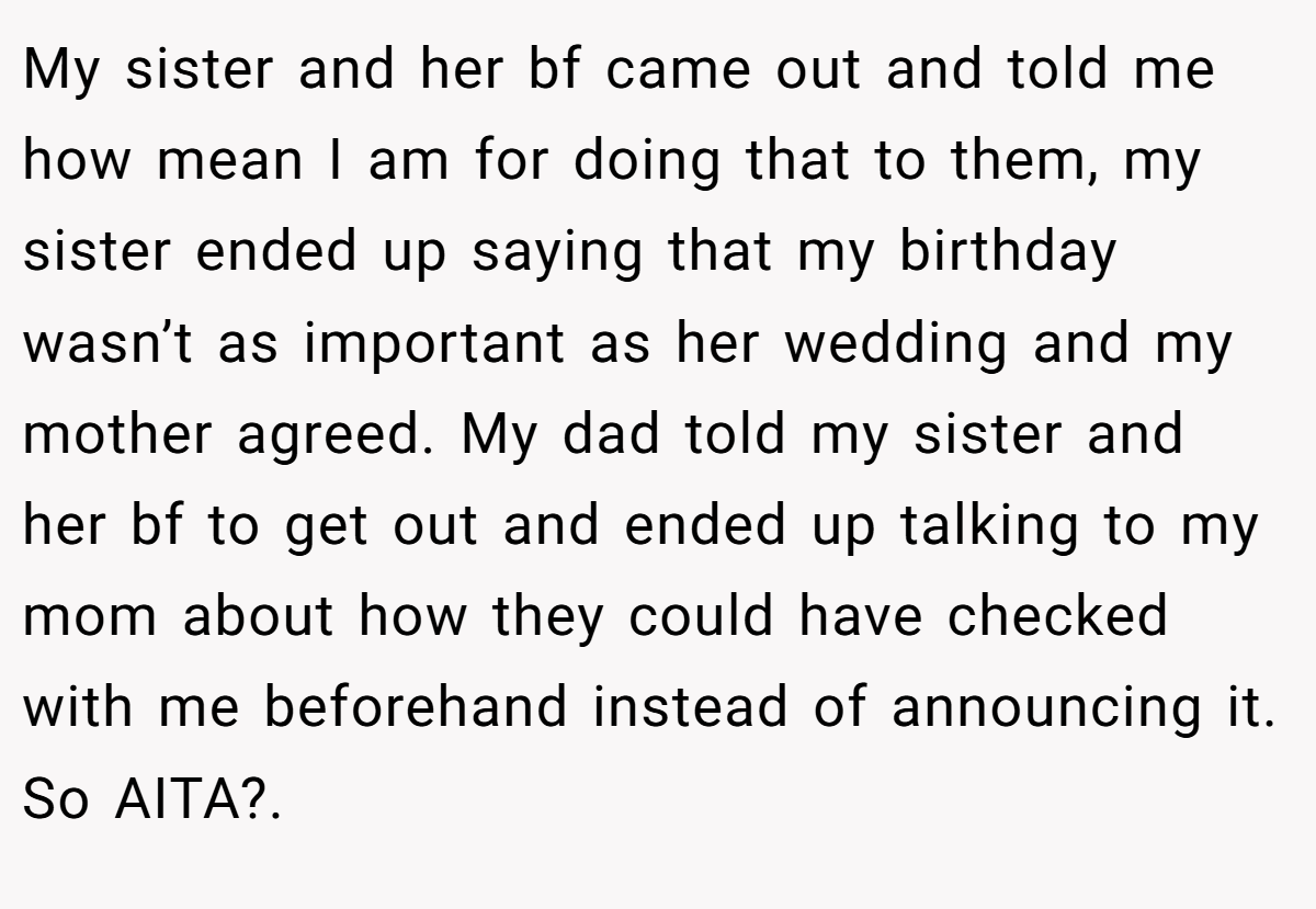 My sister and her bf came out and told me how mean I am for doing that to them, my sister ended up saying that my birthday wasn’t as important as her wedding and my mother agreed. My dad told my sister and her bf to get out and ended up talking to my mom about how they could have checked with me beforehand instead of announcing it. So AITA?.