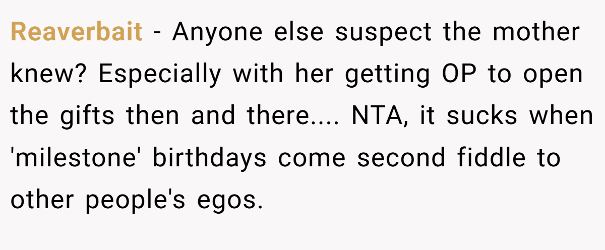 Reaverbait − Anyone else suspect the mother knew? Especially with her getting OP to open the gifts then and there.... NTA, it sucks when 'milestone' birthdays come second fiddle to other people's egos.