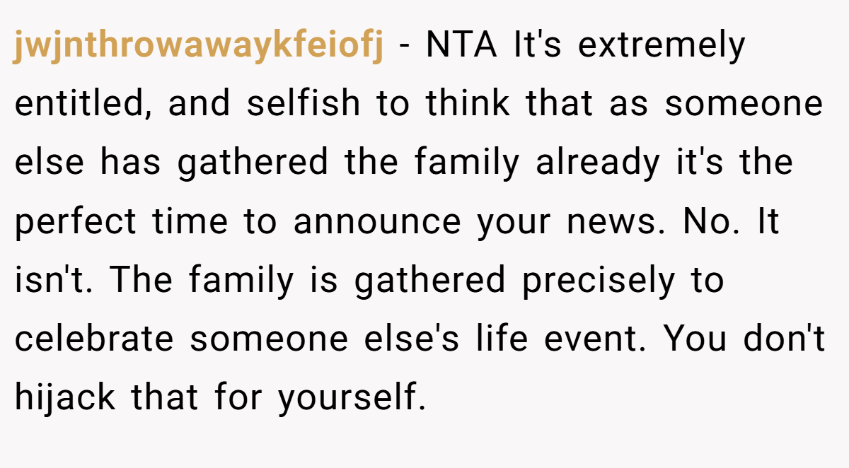 jwjnthrowawaykfeiofj − NTA It's extremely entitled, and selfish to think that as someone else has gathered the family already it's the perfect time to announce your news. No. It isn't. The family is gathered precisely to celebrate someone else's life event. You don't hijack that for yourself.