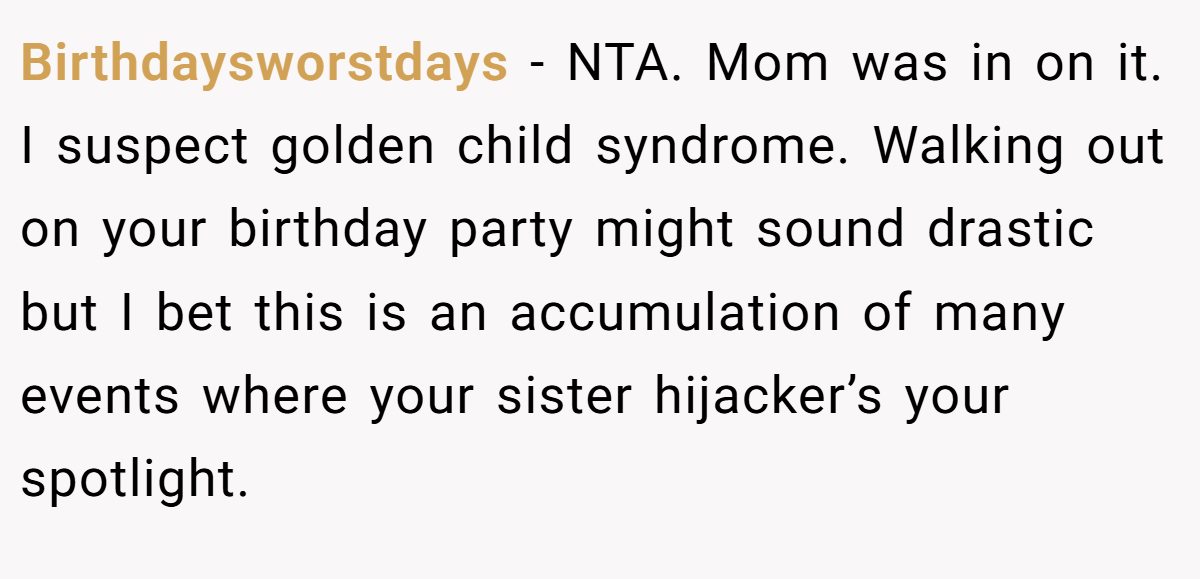 Birthdaysworstdays − NTA. Mom was in on it. I suspect golden child syndrome. Walking out on your birthday party might sound drastic but I bet this is an accumulation of many events where your sister hijacker’s your spotlight.