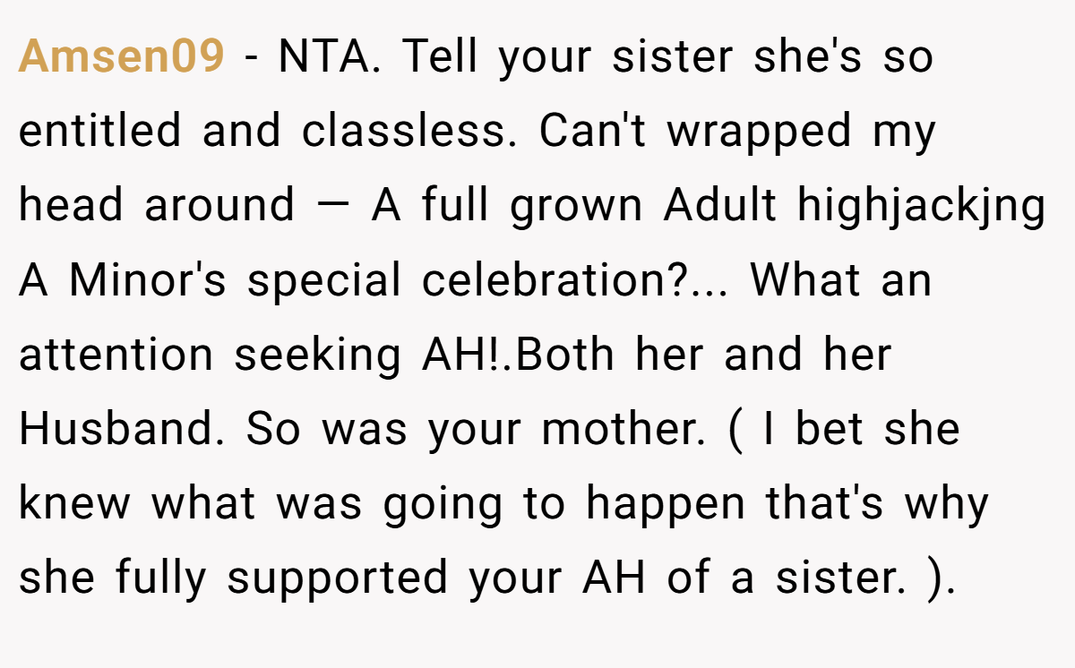 Amsen09 − NTA. Tell your sister she's so entitled and classless. Can't wrapped my head around — A full grown Adult highjackjng A Minor's special celebration?... What an attention seeking AH!.Both her and her Husband. So was your mother. ( I bet she knew what was going to happen that's why she fully supported your AH of a sister. ).