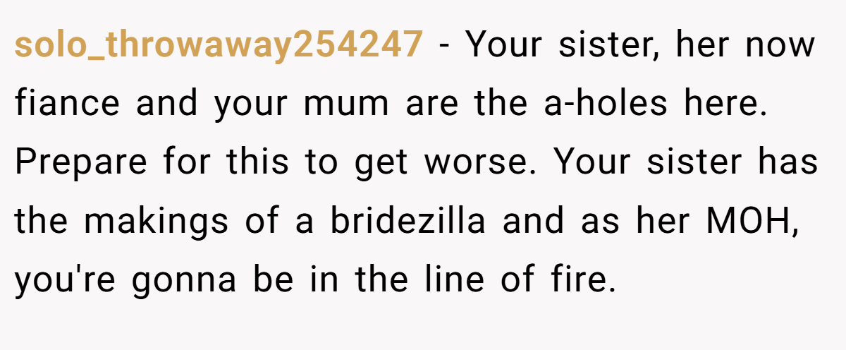 solo_throwaway254247 − Your sister, her now fiance and your mum are the a-holes here. Prepare for this to get worse. Your sister has the makings of a bridezilla and as her MOH, you're gonna be in the line of fire.