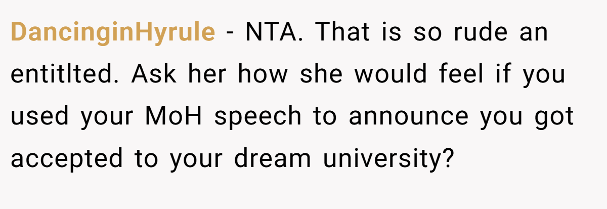 DancinginHyrule − NTA. That is so rude an entitlted. Ask her how she would feel if you used your MoH speech to announce you got accepted to your dream university?