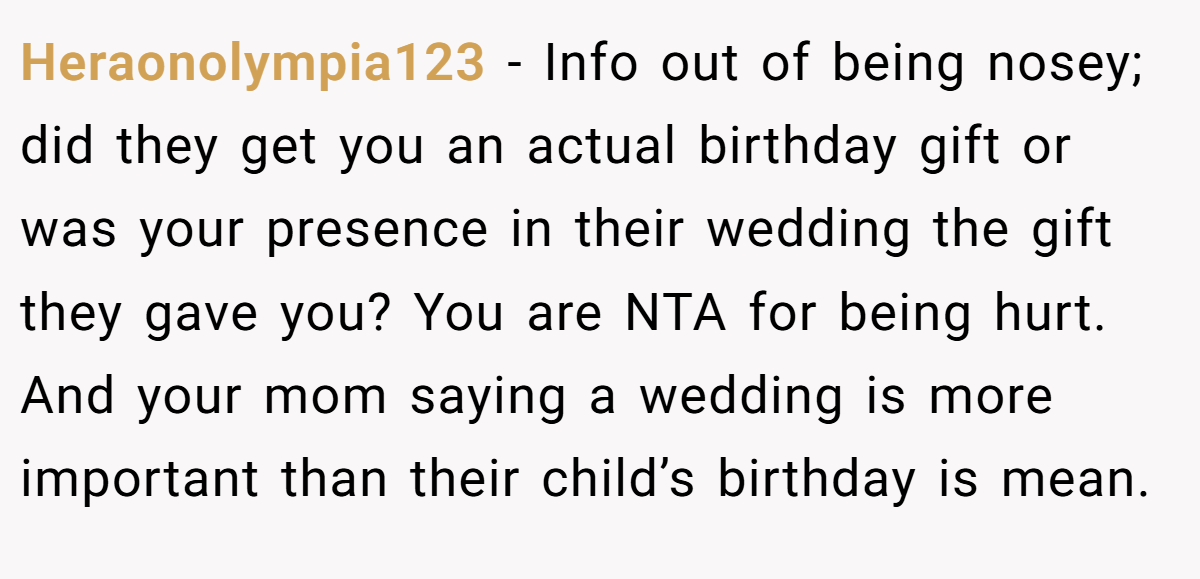 Heraonolympia123 − Info out of being nosey; did they get you an actual birthday gift or was your presence in their wedding the gift they gave you? You are NTA for being hurt. And your mom saying a wedding is more important than their child’s birthday is mean.