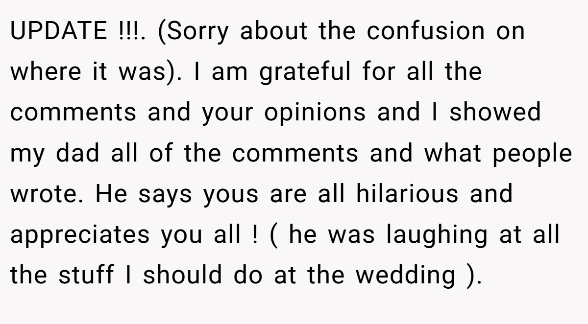 UPDATE !!!. (Sorry about the confusion on where it was). I am grateful for all the comments and your opinions and I showed my dad all of the comments and what people wrote. He says yous are all hilarious and appreciates you all ! ( he was laughing at all the stuff I should do at the wedding ).