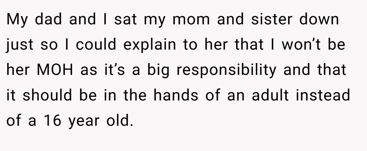 My dad and I sat my mom and sister down just so I could explain to her that I won’t be her MOH as it’s a big responsibility and that it should be in the hands of an adult instead of a 16 year old.