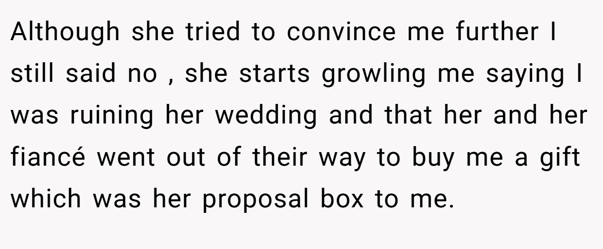 Although she tried to convince me further I still said no , she starts growling me saying I was ruining her wedding and that her and her fiancé went out of their way to buy me a gift which was her proposal box to me.