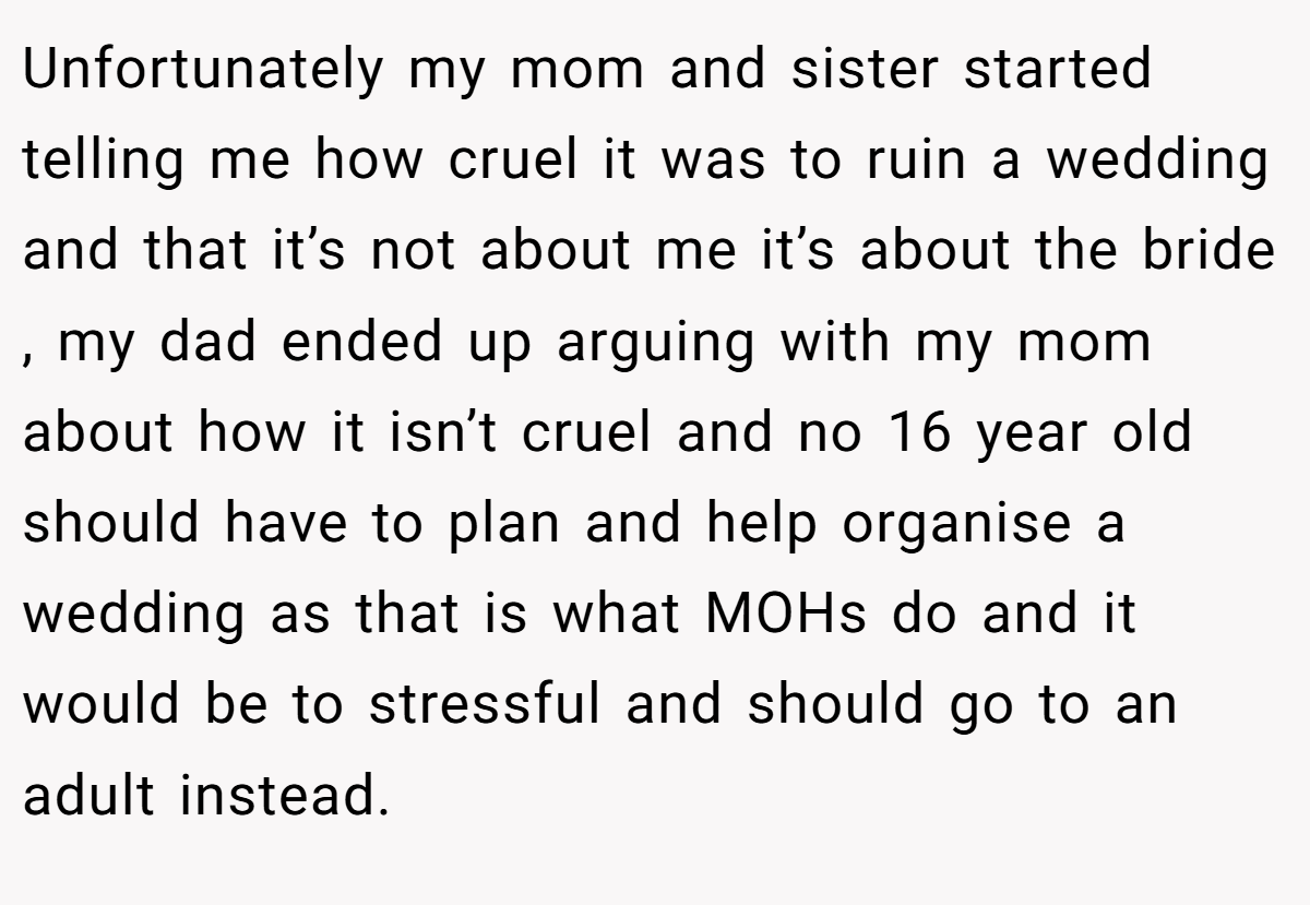 Unfortunately my mom and sister started telling me how cruel it was to ruin a wedding and that it’s not about me it’s about the bride , my dad ended up arguing with my mom about how it isn’t cruel and no 16 year old should have to plan and help organise a wedding as that is what MOHs do and it would be to stressful and should go to an adult instead.