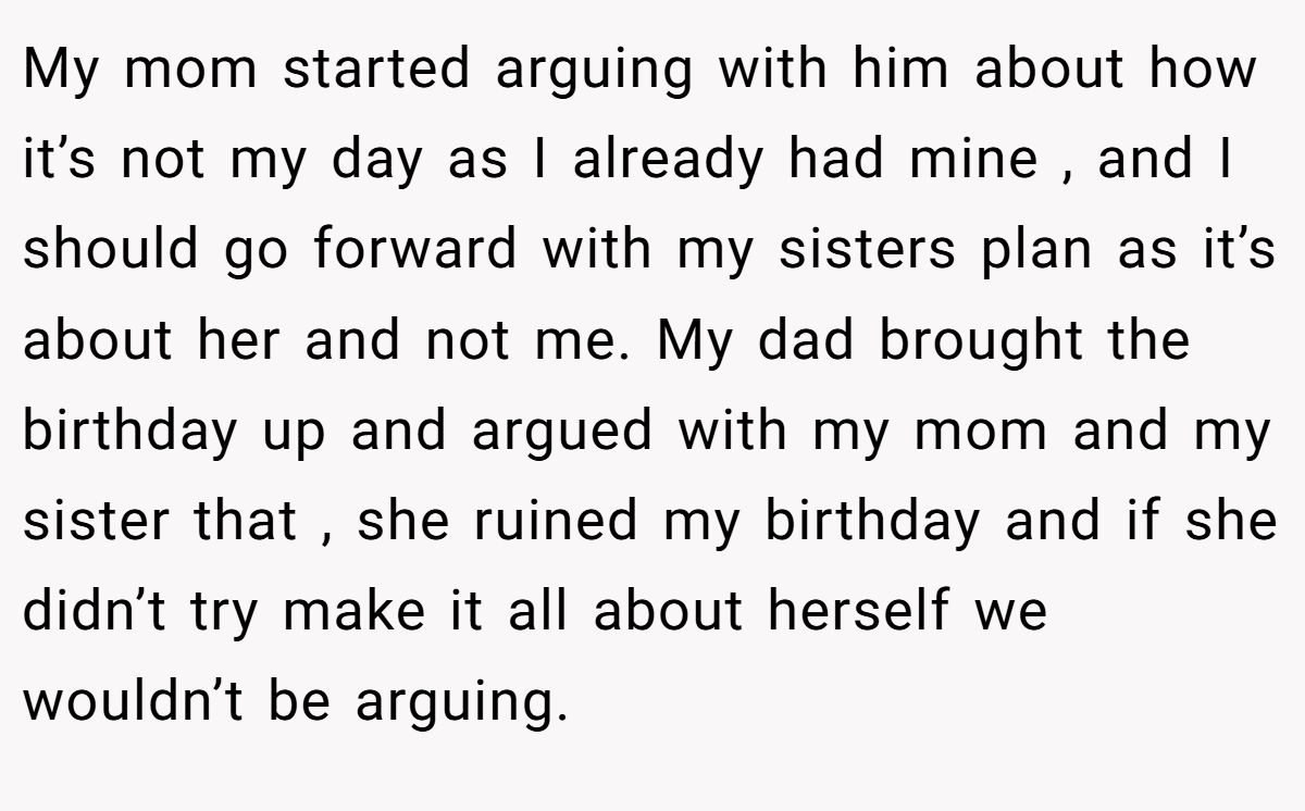 My mom started arguing with him about how it’s not my day as I already had mine , and I should go forward with my sisters plan as it’s about her and not me. My dad brought the birthday up and argued with my mom and my sister that , she ruined my birthday and if she didn’t try make it all about herself we wouldn’t be arguing.