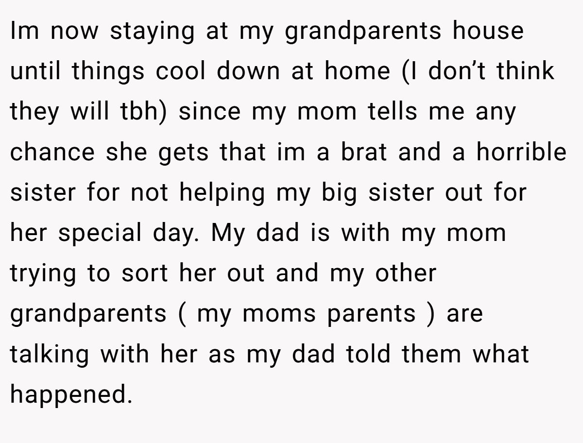 Im now staying at my grandparents house until things cool down at home (I don’t think they will tbh) since my mom tells me any chance she gets that im a brat and a horrible sister for not helping my big sister out for her special day. My dad is with my mom trying to sort her out and my other grandparents ( my moms parents ) are talking with her as my dad told them what happened.