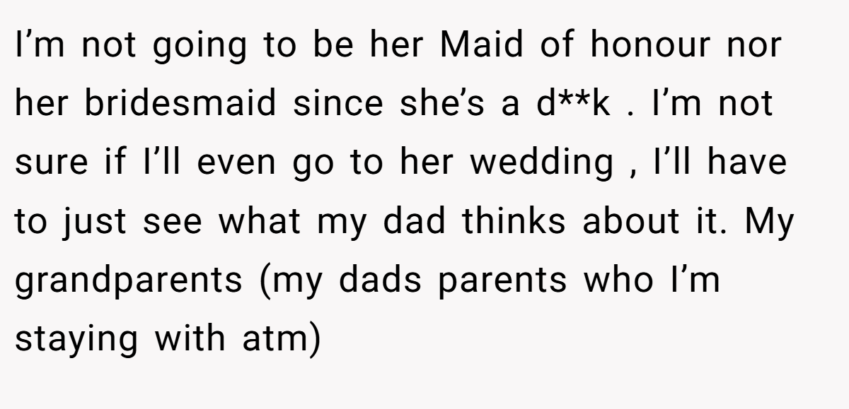 I’m not going to be her Maid of honour nor her bridesmaid since she’s a d**k . I’m not sure if I’ll even go to her wedding , I’ll have to just see what my dad thinks about it. My grandparents (my dads parents who I’m staying with atm)