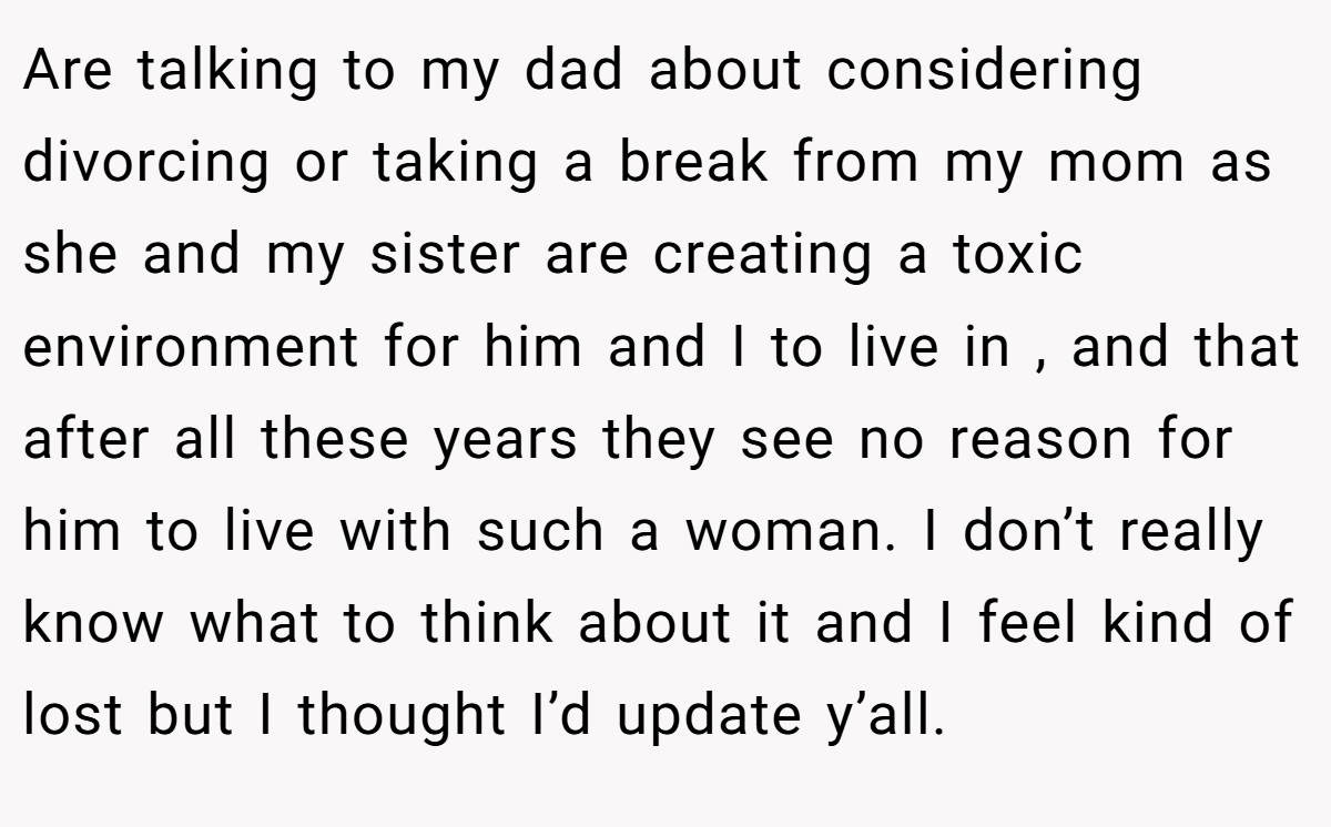 Are talking to my dad about considering divorcing or taking a break from my mom as she and my sister are creating a toxic environment for him and I to live in , and that after all these years they see no reason for him to live with such a woman. I don’t really know what to think about it and I feel kind of lost but I thought I’d update y’all.