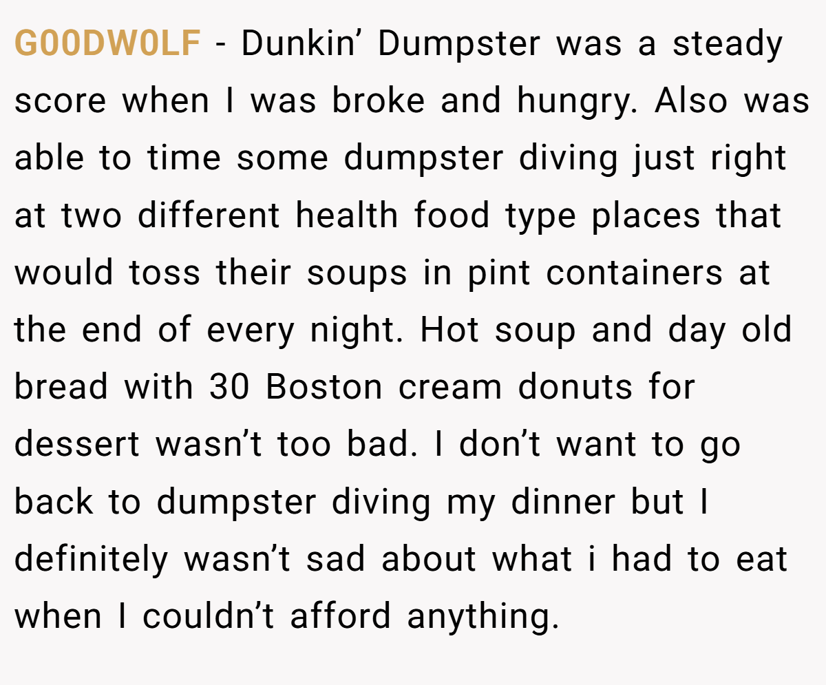 G00DW0LF − Dunkin’ Dumpster was a steady score when I was broke and hungry. Also was able to time some dumpster diving just right at two different health food type places that would toss their soups in pint containers at the end of every night. Hot soup and day old bread with 30 Boston cream donuts for dessert wasn’t too bad. I don’t want to go back to dumpster diving my dinner but I definitely wasn’t sad about what i had to eat when I couldn’t afford anything.
