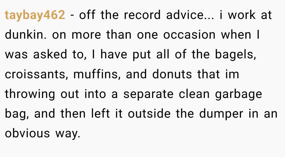 taybay462 − off the record advice... i work at dunkin. on more than one occasion when I was asked to, I have put all of the bagels, croissants, muffins, and donuts that im throwing out into a separate clean garbage bag, and then left it outside the dumper in an obvious way.