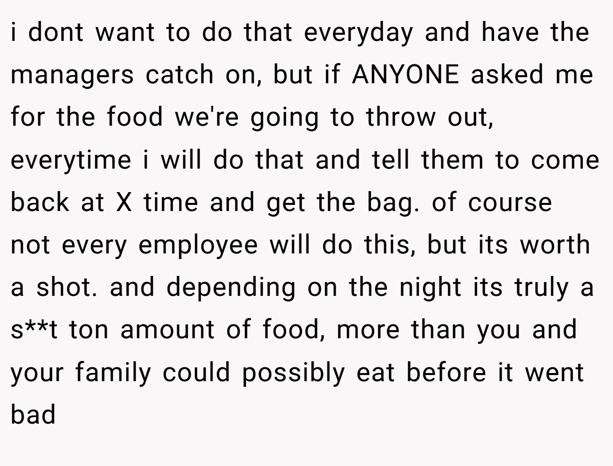 i dont want to do that everyday and have the managers catch on, but if ANYONE asked me for the food we're going to throw out, everytime i will do that and tell them to come back at X time and get the bag. of course not every employee will do this, but its worth a shot. and depending on the night its truly a s**t ton amount of food, more than you and your family could possibly eat before it went bad