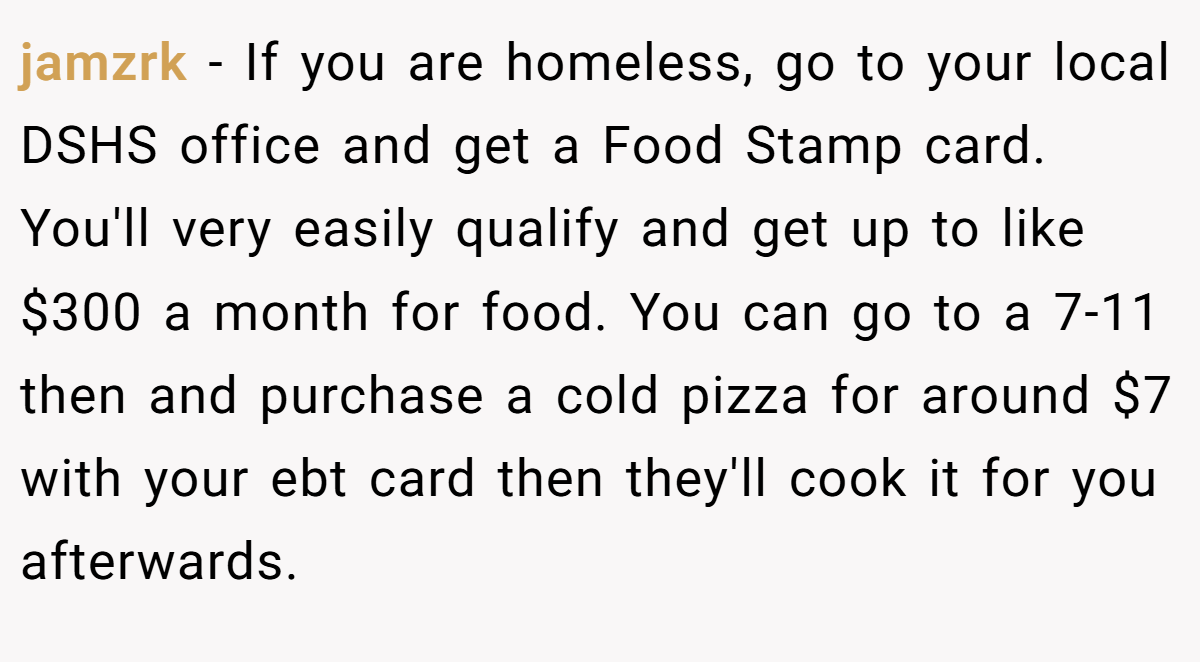 jamzrk − If you are homeless, go to your local DSHS office and get a Food Stamp card. You'll very easily qualify and get up to like $300 a month for food. You can go to a 7-11 then and purchase a cold pizza for around $7 with your ebt card then they'll cook it for you afterwards.