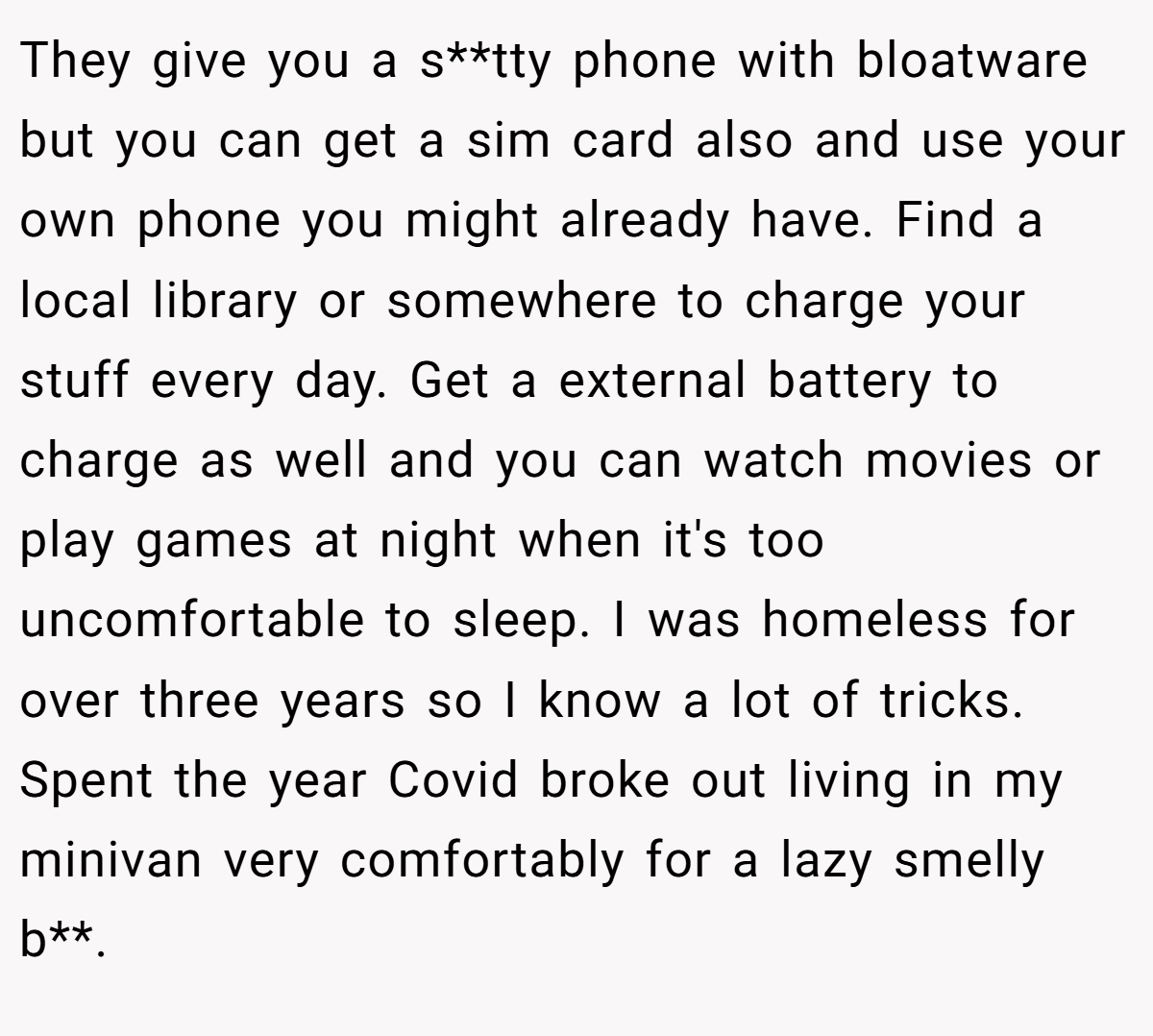 They give you a s**tty phone with bloatware but you can get a sim card also and use your own phone you might already have. Find a local library or somewhere to charge your stuff every day. Get a external battery to charge as well and you can watch movies or play games at night when it's too uncomfortable to sleep. I was homeless for over three years so I know a lot of tricks. Spent the year Covid broke out living in my minivan very comfortably for a lazy smelly b**.