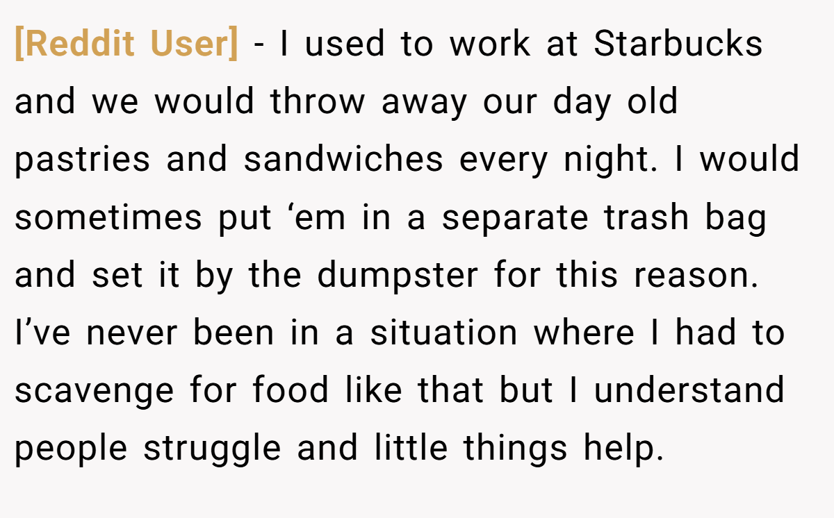 [Reddit User] − I used to work at Starbucks and we would throw away our day old pastries and sandwiches every night. I would sometimes put ‘em in a separate trash bag and set it by the dumpster for this reason. I’ve never been in a situation where I had to scavenge for food like that but I understand people struggle and little things help.