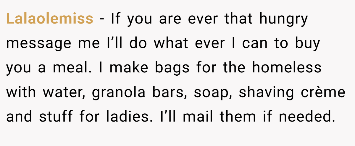 Lalaolemiss − If you are ever that hungry message me I’ll do what ever I can to buy you a meal. I make bags for the homeless with water, granola bars, soap, shaving crème and stuff for ladies. I’ll mail them if needed.