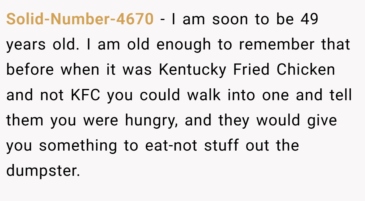Solid-Number-4670 − I am soon to be 49 years old. I am old enough to remember that before when it was Kentucky Fried Chicken and not KFC you could walk into one and tell them you were hungry, and they would give you something to eat-not stuff out the dumpster.