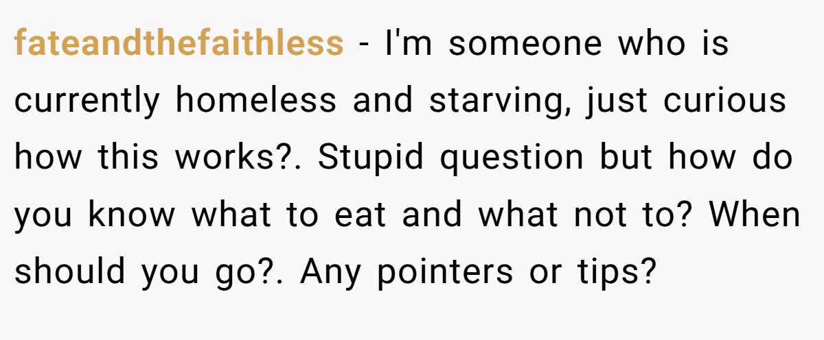 fateandthefaithless − I'm someone who is currently homeless and starving, just curious how this works?. Stupid question but how do you know what to eat and what not to? When should you go?. Any pointers or tips?